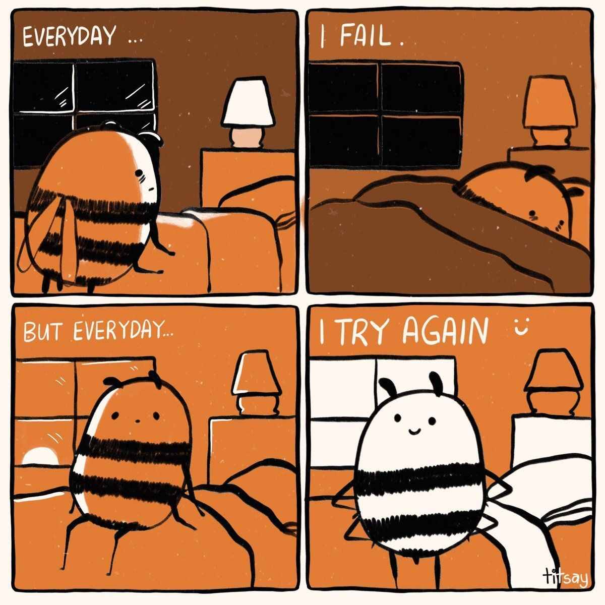 A four panel comic showing a story of a a cartoony anthropomorphic bee going through their day.

In panel one, captioned "Everyday [sic] ...", the bee is tired, about to lie down in bed.
In panel two, captoned "I fail.", the bee is trying to sleep in their bed.
In panel three, captiond "But everyday [sic]..." the bee is waking up.
In the last panel, captioned "I try again :-)", the bee is standing up defiantly with a smile on their face.

If the bee can do it, so can you.