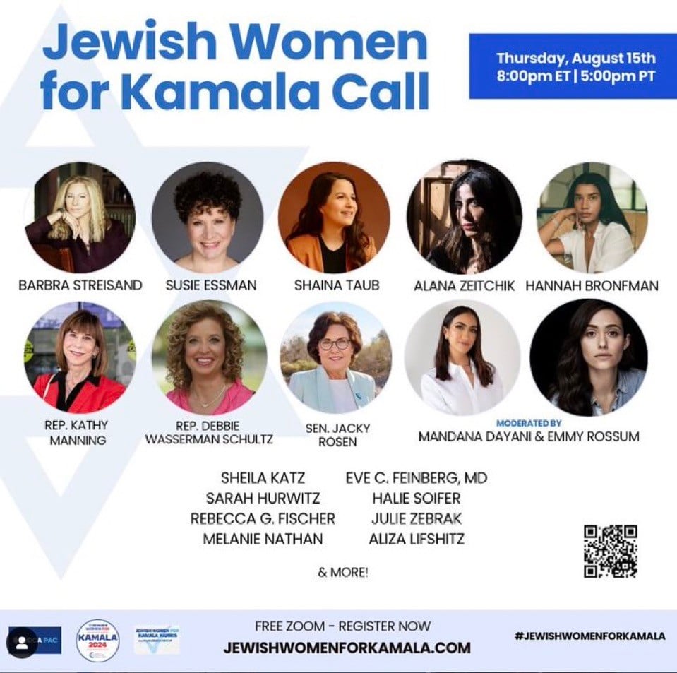 Jewish Women
for Kamala Call
Thursday, August 15th
8:00pm ET | 5:00pm PT
BARBRA STREISAND
SUSIE ESSMAN
SHAINA TAUB
ALANA ZEITCHIK
HANNAH BRONFMAN
REP. KATHY
MANNING
REP. DEBBIE
WASSERMAN SCHULTZ
SHEILA KATZ
SARAH HURWITZ
REBECCA G. FISCHER
MELANIE NATHAN
SEN. JACKY
ROSEN
MODERATED BY
MANDANA DAYANI & EMMY ROSSUM
EVE C. FEINBERG, MD
HALIE SOIFER
JULIE ZEBRAK
ALIZA LIFSHITZ
& MORE!
А РАС
KAMALA
2024
FREE ZOOM - REGISTER NOW
JEWISHWOMENFORKAMALA.COM
#JEWISHWOMENFORKAMALA